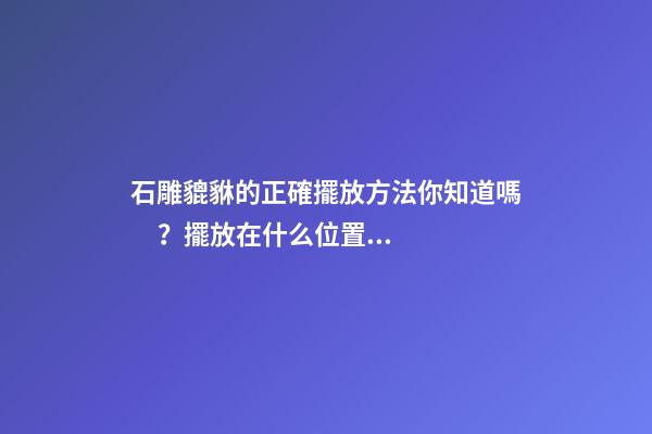 石雕貔貅的正確擺放方法你知道嗎？擺放在什么位置的風水好？
